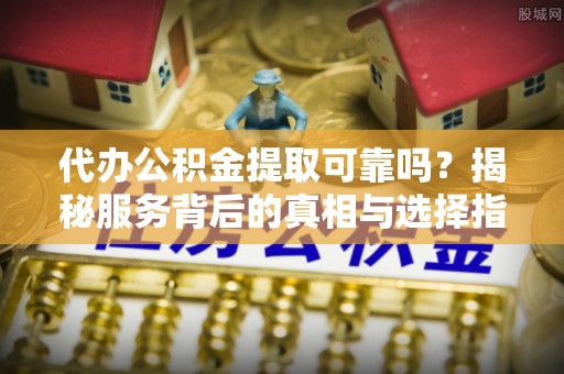 新蔡代办公积金提取可靠吗？揭秘服务背后的真相与选择指南