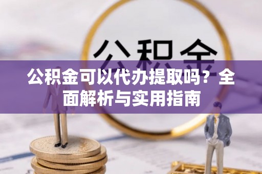 新蔡公积金可以代办提取吗？全面解析与实用指南
