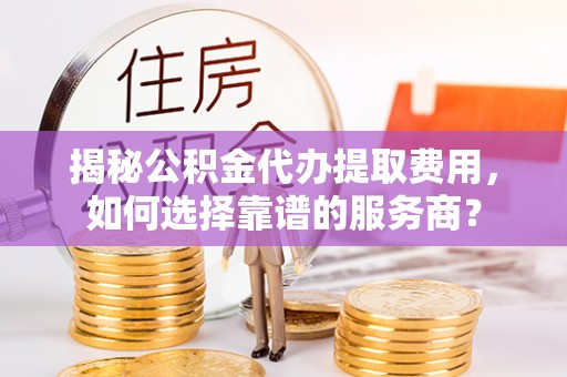 新蔡揭秘公积金代办提取费用，如何选择靠谱的服务商？