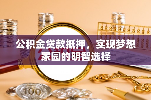 新蔡公积金贷款抵押，实现梦想家园的明智选择
