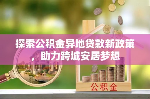 新蔡探索公积金异地贷款新政策，助力跨城安居梦想