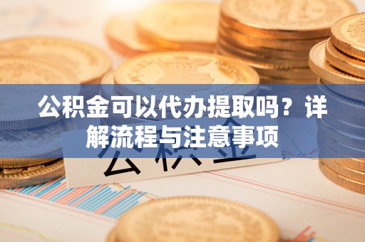 新蔡公积金可以代办提取吗？详解流程与注意事项