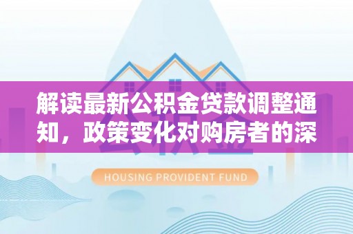 新蔡解读最新公积金贷款调整通知，政策变化对购房者的深远影响