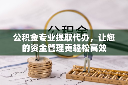 新蔡公积金专业提取代办，让您的资金管理更轻松高效