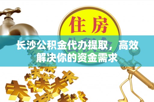 新蔡长沙公积金代办提取，高效解决你的资金需求