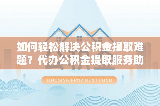 新蔡如何轻松解决公积金提取难题？代办公积金提取服务助您一臂之力