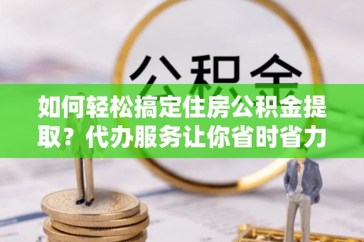 新蔡如何轻松搞定住房公积金提取？代办服务让你省时省力