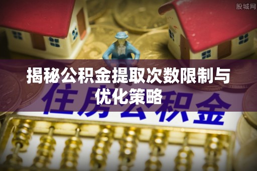 新蔡揭秘公积金提取次数限制与优化策略