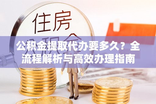 新蔡公积金提取代办要多久？全流程解析与高效办理指南