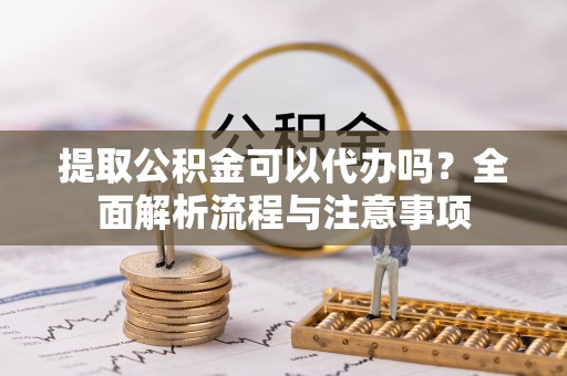 新蔡提取公积金可以代办吗？全面解析流程与注意事项