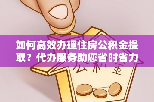 新蔡如何高效办理住房公积金提取？代办服务助您省时省力