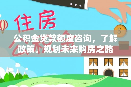 新蔡公积金贷款额度咨询，了解政策，规划未来购房之路