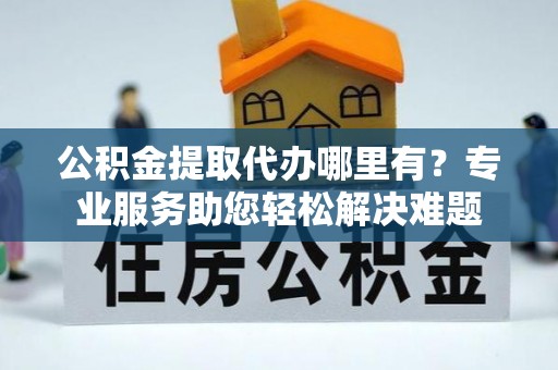 新蔡公积金提取代办哪里有？专业服务助您轻松解决难题
