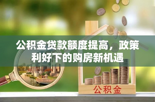 新蔡公积金贷款额度提高，政策利好下的购房新机遇