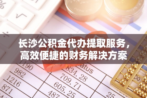 新蔡长沙公积金代办提取服务，高效便捷的财务解决方案