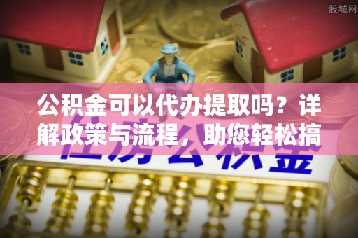 新蔡公积金可以代办提取吗？详解政策与流程，助您轻松搞定！